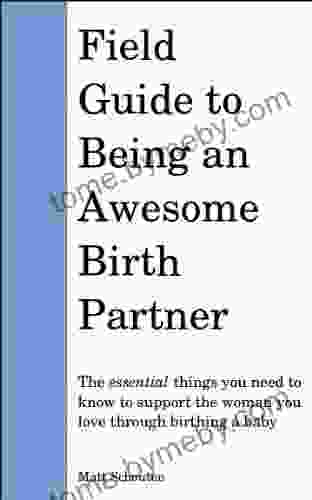 Field Guide To Being An Awesome Birth Partner: The Essential Things You Need To Know To Support The Woman You Love Through Birthing A Baby